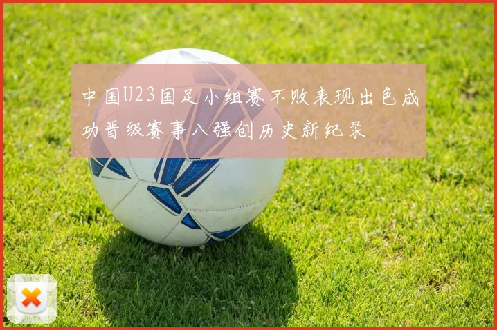 中国U23国足小组赛不败表现出色成功晋级赛事八强创历史新纪录