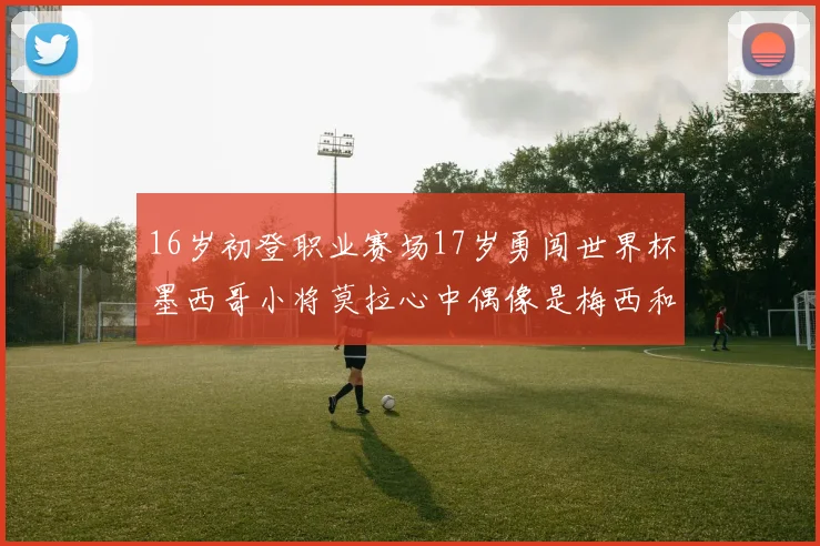 16岁初登职业赛场17岁勇闯世界杯墨西哥小将莫拉心中偶像是梅西和C罗