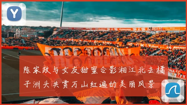 陈家政与女友甜蜜合影湘江北去橘子洲头共赏万山红遍的美丽风景