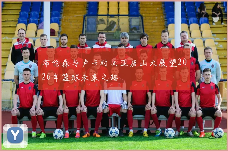 布伦森与卢卡对决亚历山大展望2026年篮球未来之路