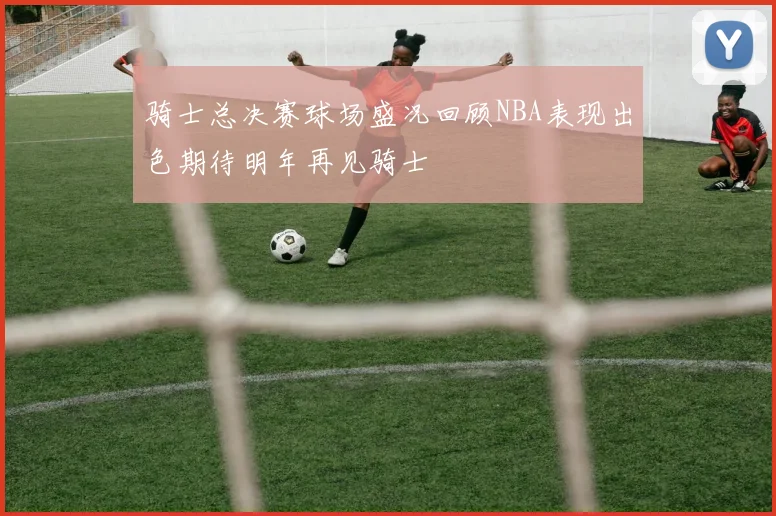 骑士总决赛球场盛况回顾NBA表现出色期待明年再见骑士