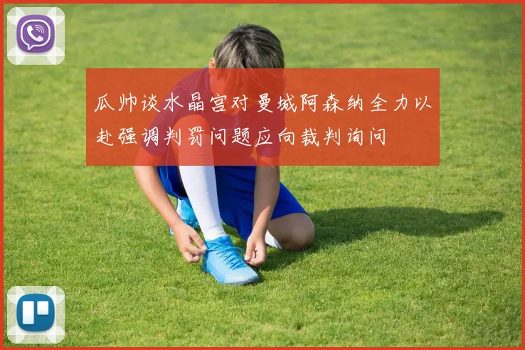 瓜帅谈水晶宫对曼城阿森纳全力以赴强调判罚问题应向裁判询问