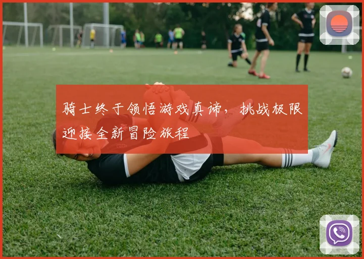 骑士终于领悟游戏真谛，挑战极限迎接全新冒险旅程