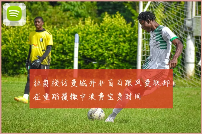 拉爵模仿曼城并非盲目跟风曼联却在重蹈覆辙中浪费宝贵时间