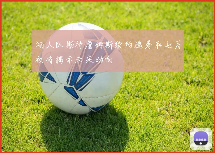 湖人队期待詹姆斯续约选秀和七月初将揭示未来动向