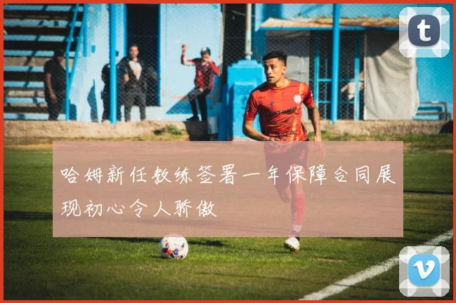 哈姆新任教练签署一年保障合同展现初心令人骄傲