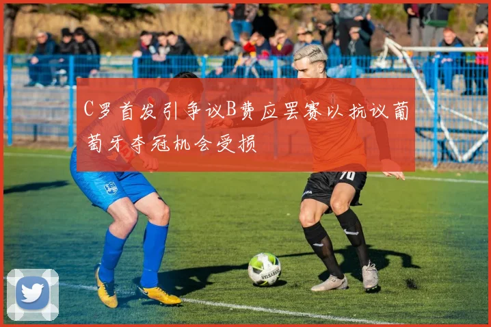 C罗首发引争议B费应罢赛以抗议葡萄牙夺冠机会受损