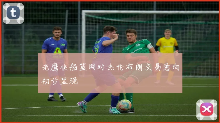 老鹰快船篮网对杰伦布朗交易意向初步显现
