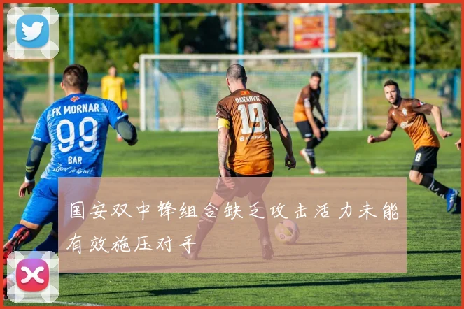 国安双中锋组合缺乏攻击活力未能有效施压对手