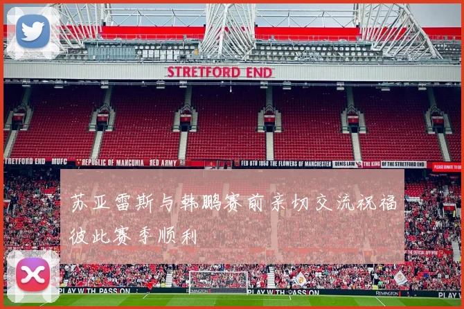 苏亚雷斯与韩鹏赛前亲切交流祝福彼此赛季顺利