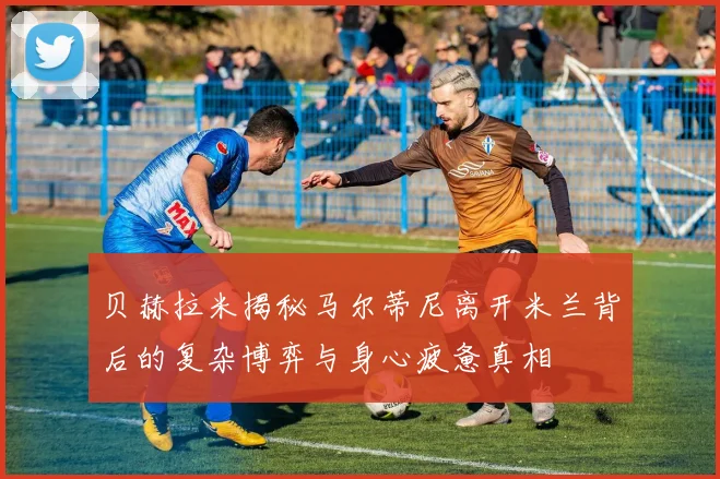 贝赫拉米揭秘马尔蒂尼离开米兰背后的复杂博弈与身心疲惫真相