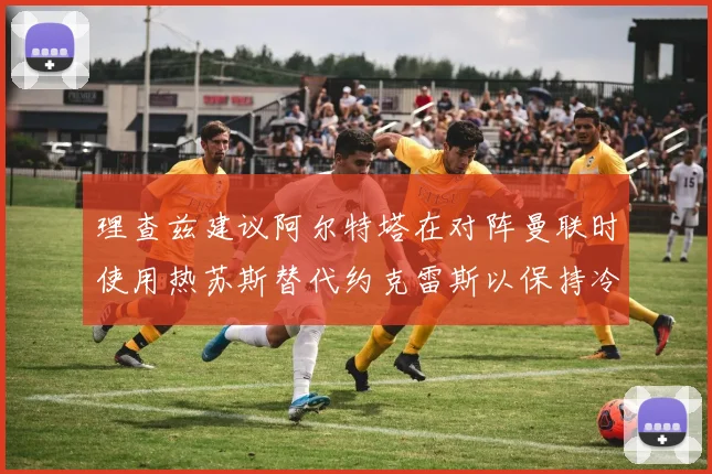理查兹建议阿尔特塔在对阵曼联时使用热苏斯替代约克雷斯以保持冷静状态