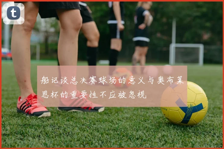 船记谈总决赛球场的意义与奥布莱恩杯的重要性不应被忽视