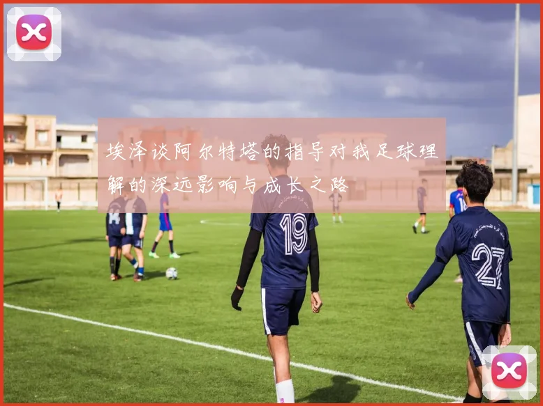 埃泽谈阿尔特塔的指导对我足球理解的深远影响与成长之路