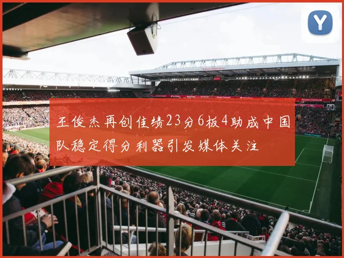 王俊杰再创佳绩23分6板4助成中国队稳定得分利器引发媒体关注