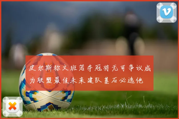 皮尔斯称文班若夺冠将无可争议成为联盟最佳未来建队基石必选他