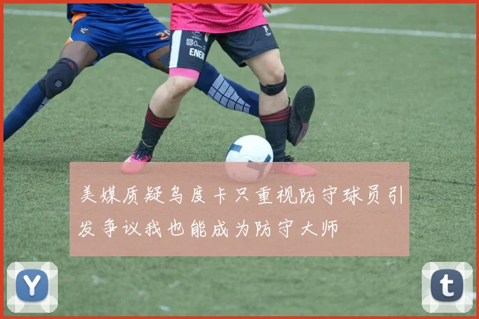 美媒质疑乌度卡只重视防守球员引发争议我也能成为防守大师