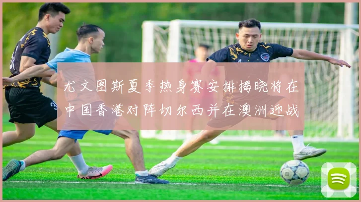 尤文图斯夏季热身赛安排揭晓将在中国香港对阵切尔西并在澳洲迎战国米