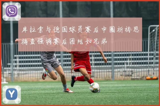 库拉索与德国球员赛后中圈祈祷恩梅查强调赛后团结如兄弟